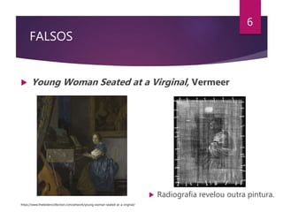 FALSOS
 Young Woman Seated at a Virginal, Vermeer
6
 Radiografia revelou outra pintura.
https://www.theleidencollection.com/artwork/young-woman-seated-at-a-virginal/
 