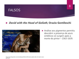 FALSOS
 David with the Head of Goliath, Orazio Gentileschi
8
 Análise aos pigmentos permitiu
descobrir a presença de azuis
sintéticos só surgem após a
morte do pintor – 1563-1639.
https://www.theguardian.com/artanddesign/2016/oct/04/national-gallery-fake-old-master-orazio-
gentileschi
 