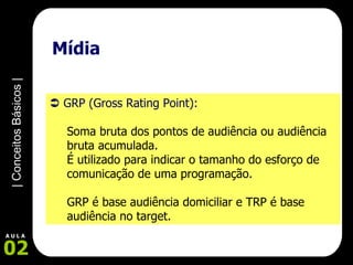 Mídia     GRP (Gross Rating Point):   Soma bruta dos pontos de audiência ou audiência bruta acumulada.  É utilizado para indicar o tamanho do esforço de comunicação de uma programação.  GRP é base audiência domiciliar e TRP é base audiência no target.   