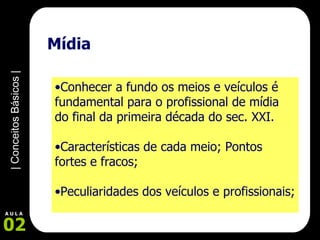 Mídia  Conhecer a fundo os meios e veículos é fundamental para o profissional de mídia do final da primeira década do sec. XXI. Características de cada meio; Pontos fortes e fracos; Peculiaridades dos veículos e profissionais;   