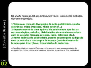 lat.  media  neutro pl. lat. de  medius,a,um  'meio; instrumento mediador, elemento intermédio';  1 Veículo ou meio de divulgação da ação publicitária. (mídia eletrônica, mídia impressa, mídia exterior...) 2 Departamento de uma agência de publicidade, que faz as recomendações, estudos, distribuições de anúncios e contato com os veículos (jornais, revistas, rádio, televisão etc.).  3 Numa agência de publicidade, pessoa encarregada da ligação com os veículos e da compra de espaço (eventualmente de tempo) para inserção ou transmissão de anúncios.   Informática:  Qualquer material físico que pode ser usado para armazenar dados. Os computadores podem utilizar uma variedade de mídias, como discos, fitas ou CD-ROM. 