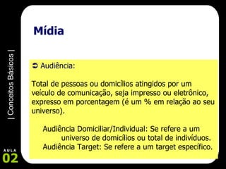 Mídia    Audiência:  Total de pessoas ou domicílios atingidos por um veículo de comunicação, seja impresso ou eletrônico, expresso em porcentagem (é um % em relação ao seu universo). Audiência Domiciliar/Individual: Se refere a um    universo de domicílios ou total de indivíduos. Audiência Target: Se refere a um target específico.   
