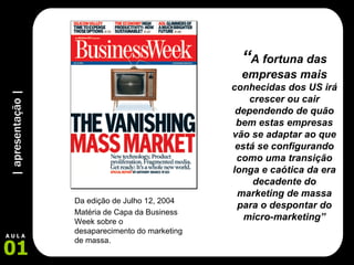 | apresentação | 01 A U L A “ A fortuna das empresas mais  conhecidas dos US irá crescer ou cair dependendo de quão bem estas empresas vão se adaptar ao que está se configurando como uma transição longa e caótica da era decadente do marketing de massa para o despontar do micro-marketing” Da edição de Julho 12, 2004 Matéria de Capa da Business Week sobre o desaparecimento do marketing de massa. 