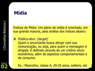 Mídia Índices de Mídia: Um plano de mídia é orientado, em sua grande maioria, pela análise dos índices abaixo:    Público-alvo:  (target) Quem o anunciante busca atingir com sua comunicação, ou seja, para quem a mensagem é dirigida. É definido através de um critério sócio-econômico, além de aspectos comportamentais e de consumo. Ex.: Masculino, classe A, 20-25 anos, solteiro, etc 