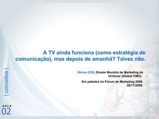 A TV ainda funciona (como estratégia de comunicação), mas depois de amanhã? Talvez não. Simon Clift , Diretor Mundial de Marketing da Unilever (Global CMO).  Em palestra no Fórum de Marketing 2009, 30/11/2009. 