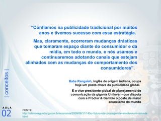 “ Confiamos na publicidade tradicional por muitos anos e tivemos sucesso com essa estratégia.  Mas, claramente, ocorreram mudanças drásticas que tomaram espaço diante do consumidor e da mídia, em todo o mundo, e nós usamos e continuaremos adotando canais que estejam alinhados com as mudanças de comportamento dos consumidores”.   Babs Rangaiah , inglês de origem indiana, ocupa hoje um posto chave da publicidade global.  É o vice-presidente global de planejamento de comunicação da gigante Unilever - que disputa com a Procter & Gamble o posto de maior anunciante do mundo FONTE: http://ultimosegundo.ig.com.br/economia/2009/08/31/145o+futuro+da+propaganda+envolve+um+mix+de+midias146+8178927. html   