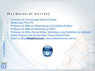[Ney Queiroz de Azevedo] Formado em Comunicação Social e Direito; Mestre pela PUC-PR; Professor do MBA em Marketing da Universidade Positivo; Professor do MBA em Marketing da OPET; Professor de Mídia, Novas Mídias, Marketing e Leg.Publicitária na UniBrasil; Diretor Executivo da Centermídia | Grupo Outdoormídia;  Editor do Blog  Mídia&Consumo  | www.midiaeconsumo.com.br 