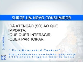 DÁ ATENÇÃO (SÓ) AO QUE IMPORTA; QUE QUER INTERAGIR; QUER PARTICIPAR. SURGE UM NOVO CONSUMIDOR “ User Generated Content” http://webinsider.uol.com.br/index.php/2009/07/22/a-invasao-de-ugc-nas-midias-de-massa/ 