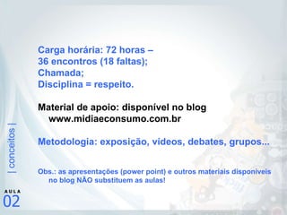 Carga horária: 72 horas –  36 encontros (18 faltas); Chamada; Disciplina = respeito. Material de apoio: disponível no blog www.midiaeconsumo.com.br Metodologia: exposição, vídeos, debates, grupos... Obs.: as apresentações (power point) e outros materiais disponíveis no blog NÃO substituem as aulas! 