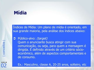 Mídia Índices de Mídia: Um plano de mídia é orientado, em sua grande maioria, pela análise dos índices abaixo:    Público-alvo:  (target) Quem o anunciante busca atingir com sua comunicação, ou seja, para quem a mensagem é dirigida. É definido através de um critério sócio-econômico, além de aspectos comportamentais e de consumo. Ex.: Masculino, classe A, 20-25 anos, solteiro, etc 