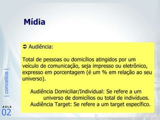 Mídia    Audiência:  Total de pessoas ou domicílios atingidos por um veículo de comunicação, seja impresso ou eletrônico, expresso em porcentagem (é um % em relação ao seu universo). Audiência Domiciliar/Individual: Se refere a um    universo de domicílios ou total de indivíduos. Audiência Target: Se refere a um target específico.   