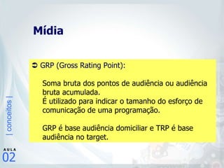 Mídia     GRP (Gross Rating Point):   Soma bruta dos pontos de audiência ou audiência bruta acumulada.  É utilizado para indicar o tamanho do esforço de comunicação de uma programação.  GRP é base audiência domiciliar e TRP é base audiência no target.   