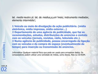 lat.  media  neutro pl. lat. de  medius,a,um  'meio; instrumento mediador, elemento intermédio';  1 Veículo ou meio de divulgação da ação publicitária. (mídia eletrônica, mídia impressa, mídia exterior...) 2 Departamento de uma agência de publicidade, que faz as recomendações, estudos, distribuições de anúncios e contato com os veículos (jornais, revistas, rádio, televisão etc.).  3 Numa agência de publicidade, pessoa encarregada da ligação com os veículos e da compra de espaço (eventualmente de tempo) para inserção ou transmissão de anúncios.  Informática:  Qualquer material físico que pode ser usado para armazenar dados. Os computadores podem utilizar uma variedade de mídias, como discos, fitas ou CD-ROM. 