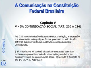 A Comunicação na Constituição Federal Brasileira Capítulo V V - DA COMUNICAÇÃO SOCIAL (ART. 220 A 224) Art. 220. A manifestação do pensamento, a criação, a expressão e a informação, sob qualquer forma, processo ou veículo não sofrerão qualquer restrição, observado o disposto nesta Constituição. § 1º - Nenhuma lei conterá dispositivo que possa constituir embaraço à plena liberdade de informação jornalística em qualquer veículo de comunicação social, observado o disposto no art. 5º, IV, V, X, XIII e XIV .  