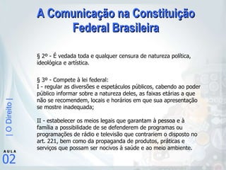 A Comunicação na Constituição Federal Brasileira § 2º - É vedada toda e qualquer censura de natureza política, ideológica e artística.  § 3º - Compete à lei federal:  I - regular as diversões e espetáculos públicos, cabendo ao poder público informar sobre a natureza deles, as faixas etárias a que não se recomendem, locais e horários em que sua apresentação se mostre inadequada;  II - estabelecer os meios legais que garantam à pessoa e à família a possibilidade de se defenderem de programas ou programações de rádio e televisão que contrariem o disposto no art. 221, bem como da propaganda de produtos, práticas e serviços que possam ser nocivos à saúde e ao meio ambiente. 