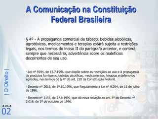 A Comunicação na Constituição Federal Brasileira § 4º - A propaganda comercial de tabaco, bebidas alcoólicas, agrotóxicos, medicamentos e terapias estará sujeita a restrições legais, nos termos do inciso II do parágrafo anterior, e conterá, sempre que necessário, advertência sobre os malefícios decorrentes de seu uso.  · Lei nº 9294, de 15.7.1996, que dispõe sobre as restrições ao uso e à propaganda de produtos fumígeros, bebidas alcoólicas, medicamentos, terapias e defensivos agrícolas, nos termos do § 4° do art. 220 da Constituição Federal. · Decreto nº 2018, de 1º.10.1996, que Regulamenta a Lei nº 9.294, de 15 de julho de 1996. · Decreto nº 3157, de 27.8.1999, que dá nova redação ao art. 5º do Decreto nº 2.018, de 1º de outubro de 1996. 