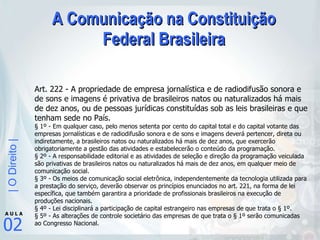 A Comunicação na Constituição Federal Brasileira Art. 222 - A propriedade de empresa jornalística e de radiodifusão sonora e de sons e imagens é privativa de brasileiros natos ou naturalizados há mais de dez anos, ou de pessoas jurídicas constituídas sob as leis brasileiras e que tenham sede no País.  § 1º - Em qualquer caso, pelo menos setenta por cento do capital total e do capital votante das empresas jornalísticas e de radiodifusão sonora e de sons e imagens deverá pertencer, direta ou indiretamente, a brasileiros natos ou naturalizados há mais de dez anos, que exercerão obrigatoriamente a gestão das atividades e estabelecerão o conteúdo da programação.  § 2º - A responsabilidade editorial e as atividades de seleção e direção da programação veiculada são privativas de brasileiros natos ou naturalizados há mais de dez anos, em qualquer meio de comunicação social.  § 3º - Os meios de comunicação social eletrônica, independentemente da tecnologia utilizada para a prestação do serviço, deverão observar os princípios enunciados no art. 221, na forma de lei específica, que também garantira a prioridade de profissionais brasileiros na execução de produções nacionais.  § 4º - Lei disciplinará a participação de capital estrangeiro nas empresas de que trata o § 1º.  § 5º - As alterações de controle societário das empresas de que trata o § 1º serão comunicadas ao Congresso Nacional. 