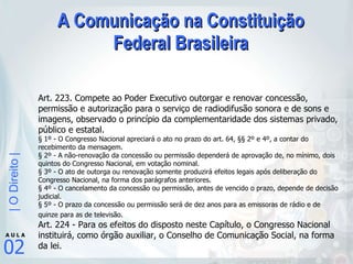 A Comunicação na Constituição Federal Brasileira Art. 223. Compete ao Poder Executivo outorgar e renovar concessão, permissão e autorização para o serviço de radiodifusão sonora e de sons e imagens, observado o princípio da complementaridade dos sistemas privado, público e estatal.  § 1º - O Congresso Nacional apreciará o ato no prazo do art. 64, §§ 2º e 4º, a contar do recebimento da mensagem.  § 2º - A não-renovação da concessão ou permissão dependerá de aprovação de, no mínimo, dois quintos do Congresso Nacional, em votação nominal.  § 3º - O ato de outorga ou renovação somente produzirá efeitos legais após deliberação do Congresso Nacional, na forma dos parágrafos anteriores.  § 4º - O cancelamento da concessão ou permissão, antes de vencido o prazo, depende de decisão judicial.  § 5º - O prazo da concessão ou permissão será de dez anos para as emissoras de rádio e de quinze para as de televisão.   Art. 224 - Para os efeitos do disposto neste Capítulo, o Congresso Nacional instituirá, como órgão auxiliar, o Conselho de Comunicação Social, na forma da lei.  