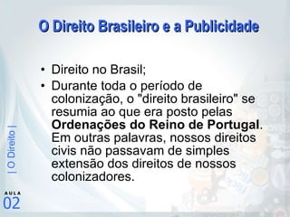 O Direito Brasileiro e a Publicidade Direito no Brasil; Durante toda o período de colonização, o "direito brasileiro" se resumia ao que era posto pelas  Ordenações do Reino de Portugal . Em outras palavras, nossos direitos civis não passavam de simples extensão dos direitos de nossos colonizadores. 