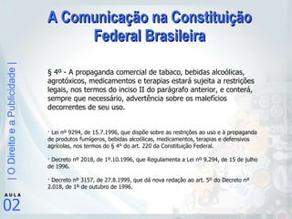A Comunicação na Constituição Federal Brasileira § 4º - A propaganda comercial de tabaco, bebidas alcoólicas, agrotóxicos, medicamentos e terapias estará sujeita a restrições legais, nos termos do inciso II do parágrafo anterior, e conterá, sempre que necessário, advertência sobre os malefícios decorrentes de seu uso.  · Lei nº 9294, de 15.7.1996, que dispõe sobre as restrições ao uso e à propaganda de produtos fumígeros, bebidas alcoólicas, medicamentos, terapias e defensivos agrícolas, nos termos do § 4° do art. 220 da Constituição Federal. · Decreto nº 2018, de 1º.10.1996, que Regulamenta a Lei nº 9.294, de 15 de julho de 1996. · Decreto nº 3157, de 27.8.1999, que dá nova redação ao art. 5º do Decreto nº 2.018, de 1º de outubro de 1996. 