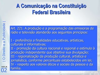A Comunicação na Constituição Federal Brasileira Art. 221. A produção e a programação das emissoras de rádio e televisão atenderão aos seguintes princípios: I - preferência a finalidades educativas, artísticas, culturais e informativas;  II - promoção da cultura nacional e regional e estímulo à produção independente que objetive sua divulgação;  III - regionalização da produção cultural, artística e jornalística, conforme percentuais estabelecidos em lei;  IV - respeito aos valores éticos e sociais da pessoa e da família.   