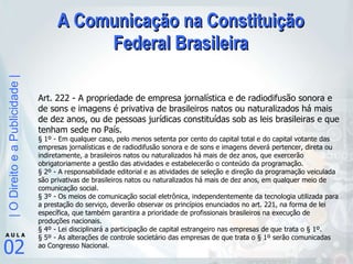 A Comunicação na Constituição Federal Brasileira Art. 222 - A propriedade de empresa jornalística e de radiodifusão sonora e de sons e imagens é privativa de brasileiros natos ou naturalizados há mais de dez anos, ou de pessoas jurídicas constituídas sob as leis brasileiras e que tenham sede no País.  § 1º - Em qualquer caso, pelo menos setenta por cento do capital total e do capital votante das empresas jornalísticas e de radiodifusão sonora e de sons e imagens deverá pertencer, direta ou indiretamente, a brasileiros natos ou naturalizados há mais de dez anos, que exercerão obrigatoriamente a gestão das atividades e estabelecerão o conteúdo da programação.  § 2º - A responsabilidade editorial e as atividades de seleção e direção da programação veiculada são privativas de brasileiros natos ou naturalizados há mais de dez anos, em qualquer meio de comunicação social.  § 3º - Os meios de comunicação social eletrônica, independentemente da tecnologia utilizada para a prestação do serviço, deverão observar os princípios enunciados no art. 221, na forma de lei específica, que também garantira a prioridade de profissionais brasileiros na execução de produções nacionais.  § 4º - Lei disciplinará a participação de capital estrangeiro nas empresas de que trata o § 1º.  § 5º - As alterações de controle societário das empresas de que trata o § 1º serão comunicadas ao Congresso Nacional. 