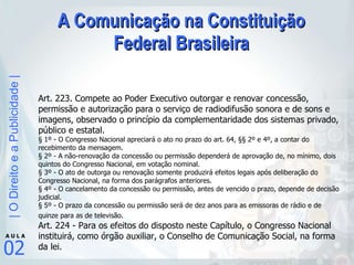A Comunicação na Constituição Federal Brasileira Art. 223. Compete ao Poder Executivo outorgar e renovar concessão, permissão e autorização para o serviço de radiodifusão sonora e de sons e imagens, observado o princípio da complementaridade dos sistemas privado, público e estatal.  § 1º - O Congresso Nacional apreciará o ato no prazo do art. 64, §§ 2º e 4º, a contar do recebimento da mensagem.  § 2º - A não-renovação da concessão ou permissão dependerá de aprovação de, no mínimo, dois quintos do Congresso Nacional, em votação nominal.  § 3º - O ato de outorga ou renovação somente produzirá efeitos legais após deliberação do Congresso Nacional, na forma dos parágrafos anteriores.  § 4º - O cancelamento da concessão ou permissão, antes de vencido o prazo, depende de decisão judicial.  § 5º - O prazo da concessão ou permissão será de dez anos para as emissoras de rádio e de quinze para as de televisão.   Art. 224 - Para os efeitos do disposto neste Capítulo, o Congresso Nacional instituirá, como órgão auxiliar, o Conselho de Comunicação Social, na forma da lei.  