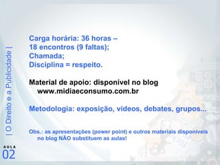 Carga horária: 36 horas –  18 encontros (9 faltas); Chamada; Disciplina = respeito. Material de apoio: disponível no blog www.midiaeconsumo.com.br Metodologia: exposição, vídeos, debates, grupos... Obs.: as apresentações (power point) e outros materiais disponíveis no blog NÃO substituem as aulas! 