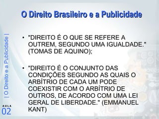 O Direito Brasileiro e a Publicidade "DIREITO É O QUE SE REFERE A OUTREM, SEGUNDO UMA IGUALDADE." (TOMAS DE AQUINO);  "DIREITO É O CONJUNTO DAS CONDIÇÕES SEGUNDO AS QUAIS O ARBÍTRIO DE CADA UM PODE COEXISTIR COM O ARBÍTRIO DE OUTROS, DE ACORDO COM UMA LEI GERAL DE LIBERDADE." (EMMANUEL KANT) 