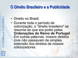 O Direito Brasileiro e a Publicidade Direito no Brasil; Durante toda o período de colonização, o "direito brasileiro" se resumia ao que era posto pelas  Ordenações do Reino de Portugal . Em outras palavras, nossos direitos civis não passavam de simples extensão dos direitos de nossos colonizadores. 