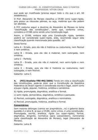 CURSO ON-LINE - D. CONSTITUCIONAL NAS 5 FONTES
PROFESSOR: VÍTOR CRUZ
10
Prof. Vítor Cruz www.pontodosconcursos.com.br
que pode ser modificada (precisa seguir todo o rito que o art. 60
estabeleceu).
O Prof. Alexandre de Moraes classifica a CF/88 como super-rígida,
pois possui as cláusulas pétreas, ou seja, matérias que não podem
ser abolidas.
A FCC costuma seguir a doutrina do Alexandre de Moraes no tema
"classificação das constituições", tanto que, conforme vimos,
considera a CF/88 como sendo uma Constituição legal.
Assim, a CF/88, embora seja uma Constituição rígida, também
poderá ser considerada super-rígida, aliás, recomendo seguir esta
classificação quando mencionada pela questão. ok?
Desta forma:
Letra A - Errado, pois ela não é histórica ou costumeira, nem flexível
e nem sintética.
Letra B - Errada, pois ela não é material, nem outorgada, nem
sintética.
Letra C - Perfeito.
Letra D - Errada, pois ela não é material, nem semi-rígida e nem
sintética.
Letra E - Errada, pois ela não é histórica ou costumeira, nem
outorgada, e nem flexível.
Gabarito: Letra C.
4. (FCC/Analista-TRE-MG/2005) Tendo em vista a classificação
das constituições, pode-se dizer que a Constituição da República
Federativa do Brasil vigente é considerada escrita e legal, assim como
a)super-rígida, popular, histórica, sintética e semântica.
b) rígida, promulgada, dogmática, analítica e formal.
c) semi-rígida, democrática, dogmática, sintética e pactuada.
d) flexível, outorgada, dogmática, analítica e nominalista.
e) flexível, promulgada, histórica, analítica e formal.
Comentários:
Sem maiores delongas (vamos ser pragmáticos...rs) o gabarito desta
questão é a letra B, já que a CF/88, como vimos, é uma constituição:
Promulgada, escrita, analítica, rígida (ou super-rígida), formal,
dogmática, dirigente, normativa (para Loewenstein), nominalista
(pela classificação de Alexandre de Moraes), legal (Alexandre de
Moraes).
Gabarito: Letra B.
 