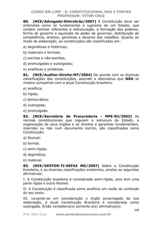 CURSO ON-LINE - D. CONSTITUCIONAL NAS 5 FONTES
PROFESSOR: VÍTOR CRUZ
100
Prof. Vítor Cruz www.pontodosconcursos.com.br
80. (NCE/Advogado-Eletrobrás/2007) A Constituição deve ser
entendida como lei fundamental e suprema de um Estado, que
contém normas referentes à estruturação, à formação dos poderes,
forma de governo e aquisição do poder de governar, distribuição de
competência, direitos, garantias e deveres dos cidadãos. Quanto ao
modo de elaboração, as constituições são classificadas em:
a) dogmáticas e históricas;
b) materiais e formais;
c) escritas e não-escritas;
d) promulgadas e outorgadas;
e) analíticas e sintéticas.
81. (NCE/Auditor-Direito-MT/2004) De acordo com as diversas
classificações das constituições, assinale a alternativa que NÃO se
mostra compatível com a atual Constituição brasileira:
a) analítica;
b) rígida;
c) democrática;
d) outorgada;
e) promulgada.
82. (NCE/Secretário de Procuradoria - MPE-RJ/2002) As
normas constitucionais que regulam a estrutura do Estado, a
organização de seus órgãos e os direitos e garantias fundamentais,
inseridas ou não num documento escrito, são classificadas como
Constituição:
a) flexível;
b) formal;
c) semi-rígida;
d) dogmática;
e) material.
83. (NCE/GESTOR-TI-SEFAZ MG/2007) Sobre a Constituição
brasileira, e as diversas classificações existentes, analise as seguintes
afirmativas:
I. A Constituição brasileira é considerada semi-rígida, pois tem uma
parte rígida e outra flexível.
II. A Constituição é classificada como analítica em razão do conteúdo
do seu texto.
III. Levando-se em consideração o órgão encarregado da sua
elaboração, a atual Constituição Brasileira é considerada como
outorgada. É/são verdadeira(s) somente a(s) afirmativa(s):
 