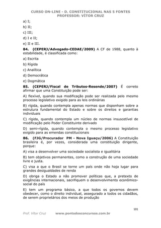 CURSO ON-LINE - D. CONSTITUCIONAL NAS 5 FONTES
PROFESSOR: VÍTOR CRUZ
101
Prof. Vítor Cruz www.pontodosconcursos.com.br
a) I;
b) II;
c) III;
d) I e II;
e) II e III.
84. (CEPERJ/Advogado-CEDAE/2009) A CF de 1988, quanto à
estabilidade, é classificada como:
a) Escrita
b) Rígida
c) Analítica
d) Democrática
e) Dogmática
85. (CEPERJ/Fiscal de Tributos-Resende/2007) É correto
afirmar que uma Constituição pode ser:
A) flexível, quando sua modificação pode ser realizada pelo mesmo
processo legislativo exigido para as leis ordinárias
B) rígida, quando contempla apenas normas que disponham sobre a
estrutura fundamental do Estado e sobre os direitos e garantias
individuais
C) rígida, quando contempla um núcleo de normas insuscetível de
modificação pelo Poder Constituinte derivado
D) semi-rígida, quando contempla o mesmo processo legislativo
exigido para as emendas constitucionais
86. (FJG/Procurador PM - Nova Iguaçu/2006) A Constituição
brasileira é, por vezes, considerada uma constituição dirigente,
porque:
A) visa a desenvolver uma sociedade socialista e igualitária
B) tem objetivos permanentes, como a construção de uma sociedade
livre e justa.
C) visa a que o Brasil se torne um país onde não haja lugar para
grandes desigualdades de renda
D) obriga o Estado a não promover políticas que, a pretexto de
exigências internacionais, sacrifiquem o desenvolvimento econômico-
social do país
E) tem um programa básico, a que todos os governos devem
obedecer, como o direito individual, assegurado a todos os cidadãos,
de serem proprietários dos meios de produção
 