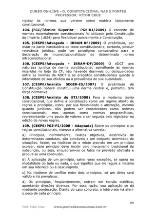 CURSO ON-LINE - D. CONSTITUCIONAL NAS 5 FONTES
PROFESSOR: VÍTOR CRUZ
104
Prof. Vítor Cruz www.pontodosconcursos.com.br
rigidez às normas que versem sobre matéria tipicamente
constitucional.
104. (FCC/Técnico Superior - PGE-RJ/2009) O conceito de
normas materialmente constitucionais foi utilizado pela Constituição
do Império (1824) para flexibilizar parcialmente a Constituição.
105. (CESPE/Advogado - IBRAM-DF/2009) O preâmbulo, por
estar na parte introdutória do texto constitucional e, portanto, possuir
relevância jurídica, pode ser paradigma comparativo para a
declaração de inconstitucionalidade de determinada norma
infraconstitucional.
106. (CESPE/Advogado - IBRAM-DF/2009) O ADCT tem
natureza jurídica de norma constitucional, semelhante às normas
inseridas no bojo da CF, não havendo desníveis ou desigualdades
entre as normas do ADCT e os preceitos constitucionais quanto à
intensidade de sua eficácia ou a prevalência de sua autoridade.
107. (CESPE/Analista SEGER-ES/2007) O preâmbulo da
Constituição Federal constitui uma norma central e, portanto, tem
força normativa.
108. (CESPE/Analista do STJ/2008) Para a moderna teoria
constitucional, que define a constituição como um regime aberto de
regras e princípios, estes, por sua flexibilidade e abstração, mesmo
quando jurídicos, não podem ser considerados como normas
constitucionais, mas apenas como normas programáticas,
representando uma pauta de valores a ser seguida pelo legislador na
edição de novas regras.
109. (CESPE/PGE-PI/2008 - Adaptada) Sobre os princípios e as
regras constitucionais, marque a alternativa correta:
a) Princípios, normalmente, relatos objetivos, descritivos de
determinadas condutas, são aplicáveis a um conjunto delimitado de
situações. Assim, na hipótese de o relato previsto em um princípio
ocorrer, esse princípio deve incidir pelo mecanismo tradicional da
subsunção, ou seja, enquadram-se os fatos na previsão abstrata e
produz-se uma conclusão.
b) A aplicação de um princípio, salvo raras exceções, se opera na
modalidade do tudo ou nada, o que significa que ele regula a matéria
em sua inteireza ou é descumprido.
c) Na hipótese de conflito entre dois princípios, só um deles será
válido e irá prevalecer.
d) Os princípios, freqüentemente, entram em tensão dialética,
apontando direções diversas. Por essa razão, sua aplicação se dá
mediante ponderação. Diante do caso concreto, o intérprete irá aferir
o peso de cada princípio.
 