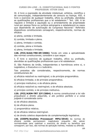 CURSO ON-LINE - D. CONSTITUCIONAL NAS 5 FONTES
PROFESSOR: VÍTOR CRUZ
109
Prof. Vítor Cruz www.pontodosconcursos.com.br
IX. é livre a expressão da atividade intelectual, artística, científica e
de comunicação, independentemente de censura ou licença; XIII. é
livre o exercício de qualquer trabalho, ofício ou profissão, atendidas
as qualificações profissionais que a lei estabelecer." "Art. 190. A lei
regulará e limitará a aquisição ou o arrendamento da propriedade
rural por pessoa física ou jurídica estrangeira e estabelecerá os casos
que dependerão de autorização do Congresso Nacional." Referidos
dispositivos constitucionais consagram, respectivamente, normas de
eficácia
a) plena, contida e limitada.
b) contida, limitada e plena.
c) plena, limitada e contida.
d) contida, plena e limitada.
e) plena, limitada e limitada.
128. (FCC/AJAA-TRE-SP/2006) Tendo em vista a aplicabilidade
das normas constitucionais, considere o que segue:
I. É livre o exercício de qualquer trabalho, ofício ou profissão,
atendidas as qualificações profissionais que a lei estabelecer.
II. São Poderes da União, independentes e harmônicos entre si, o
Legislativo, o Executivo e o Judiciário.
Tais preceitos são considerados, respectivamente, de normas
constitucionais de:
a) eficácia redutível ou restringível; e de princípio programático.
b) eficácia limitada; e de princípio programático.
c) princípio institutivo; e de eficácia plena.
d) eficácia redutível ou restringível; e de eficácia absoluta.
e) princípio contido; e de princípio institutivo.
129. (FCC/AJEM-TRT 23ª/2004) A norma constitucional a lei não
prejudicará o direito adquirido, o ato jurídico perfeito e a coisa
julgada é considerada como
a) de eficácia absoluta.
b) de eficácia plena.
c) programática relativa.
d) de eficácia relativa restringível.
e) de direito coletivo dependente de complementação legislativa.
130. (CESPE/Analista Processual- MPU/2010) As normas de
eficácia contida permanecem inaplicáveis enquanto não advier
normatividade para viabilizar o exercício do direito ou benefício que
consagram; por isso, são normas de aplicação indireta, mediata ou diferida.
 