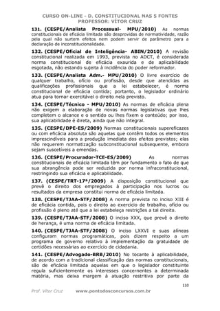 CURSO ON-LINE - D. CONSTITUCIONAL NAS 5 FONTES
PROFESSOR: VÍTOR CRUZ
110
Prof. Vítor Cruz www.pontodosconcursos.com.br
131. (CESPE/Analista Processual- MPU/2010) As normas
constitucionais de eficácia limitada são desprovidas de normatividade, razão
pela qual não surtem efeitos nem podem servir de parâmetro para a
declaração de inconstitucionalidade.
132. (CESPE/Oficial de Inteligência- ABIN/2010) A revisão
constitucional realizada em 1993, prevista no ADCT, é considerada
norma constitucional de eficácia exaurida e de aplicabilidade
esgotada, não estando sujeita à incidência do poder reformador.
133. (CESPE/Analista Adm.- MPU/2010) O livre exercício de
qualquer trabalho, ofício ou profissão, desde que atendidas as
qualificações profissionais que a lei estabelecer, é norma
constitucional de eficácia contida; portanto, o legislador ordinário
atua para tornar exercitável o direito nela previsto.
134. (CESPE/Técnico - MPU/2010) As normas de eficácia plena
não exigem a elaboração de novas normas legislativas que lhes
completem o alcance e o sentido ou lhes fixem o conteúdo; por isso,
sua aplicabilidade é direta, ainda que não integral.
135. (CESPE/DPE-ES/2009) Normas constitucionais supereficazes
ou com eficácia absoluta são aquelas que contêm todos os elementos
imprescindíveis para a produção imediata dos efeitos previstos; elas
não requerem normatização subconstitucional subsequente, embora
sejam suscetíveis a emendas.
136. (CESPE/Procurador-TCE-ES/2009) As normas
constitucionais de eficácia limitada têm por fundamento o fato de que
sua abrangência pode ser reduzida por norma infraconstitucional,
restringindo sua eficácia e aplicabilidade.
137. (CESPE/TRT-17ª/2009) A disposição constitucional que
prevê o direito dos empregados à participação nos lucros ou
resultados da empresa constitui norma de eficácia limitada.
138. (CESPE/TJAA-STF/2008) A norma prevista no inciso XIII é
de eficácia contida, pois o direito ao exercício de trabalho, ofício ou
profissão é pleno até que a lei estabeleça restrições a tal direito.
139. (CESPE/TJAA-STF/2008) O inciso XXX, que prevê o direito
de herança, é uma norma de eficácia limitada.
140. (CESPE/TJAA-STF/2008) O inciso LXXVI e suas alíneas
configuram normas programáticas, pois dizem respeito a um
programa de governo relativo à implementação da gratuidade de
certidões necessárias ao exercício de cidadania.
141. (CESPE/Advogado-BRB/2010) No tocante à aplicabilidade,
de acordo com a tradicional classificação das normas constitucionais,
são de eficácia limitada aquelas em que o legislador constituinte
regula suficientemente os interesses concernentes a determinada
matéria, mas deixa margem à atuação restritiva por parte da
 