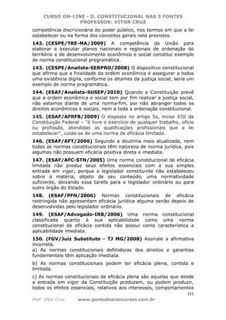 CURSO ON-LINE - D. CONSTITUCIONAL NAS 5 FONTES
PROFESSOR: VÍTOR CRUZ
111
Prof. Vítor Cruz www.pontodosconcursos.com.br
competência discricionária do poder público, nos termos em que a lei
estabelecer ou na forma dos conceitos gerais nela previstos.
142. (CESPE/TRE-MA/2009) A competência da União para
elaborar e executar planos nacionais e regionais de ordenação do
território e de desenvolvimento econômico e social constitui exemplo
de norma constitucional programática.
143. (CESPE/Analista-SERPRO/2008) O dispositivo constitucional
que afirma que a finalidade da ordem econômica é assegurar a todos
uma existência digna, conforme os ditames da justiça social, seria um
exemplo de norma programática.
144. (ESAF/Analista-SUSEP/2010) Quando a Constituição prevê
que a ordem econômica e social tem por fim realizar a justiça social,
não estamos diante de uma norma-fim, por não abranger todos os
direitos econômicos e sociais, nem a toda a ordenação constitucional.
145. (ESAF/AFRFB/2009) O disposto no artigo 5o, inciso XIII da
Constituição Federal – “é livre o exercício de qualquer trabalho, ofício
ou profissão, atendidas as qualificações profissionais que a lei
estabelecer”, cuida-se de uma norma de eficácia limitada.
146. (ESAF/AFT/2006) Segundo a doutrina mais atualizada, nem
todas as normas constitucionais têm natureza de norma jurídica, pois
algumas não possuem eficácia positiva direta e imediata.
147. (ESAF/AFC-STN/2005) Uma norma constitucional de eficácia
limitada não produz seus efeitos essenciais com a sua simples
entrada em vigor, porque o legislador constituinte não estabeleceu
sobre a matéria, objeto de seu conteúdo, uma normatividade
suficiente, deixando essa tarefa para o legislador ordinário ou para
outro órgão do Estado.
148. (ESAF/PFN/2006) Normas constitucionais de eficácia
restringida não apresentam eficácia jurídica alguma senão depois de
desenvolvidas pelo legislador ordinário.
149. (ESAF/Advogado-IRB/2006) Uma norma constitucional
classificada quanto à sua aplicabilidade como uma norma
constitucional de eficácia contida não possui como característica a
aplicabilidade imediata.
150. (FGV/Juiz Substituto - TJ MG/2008) Assinale a afirmativa
incorreta.
a) As normas constitucionais definidoras dos direitos e garantias
fundamentais têm aplicação imediata.
b) As normas constitucionais podem ter eficácia plena, contida e
limitada.
c) As normas constitucionais de eficácia plena são aquelas que desde
a entrada em vigor da Constituição produzem, ou podem produzir,
todos os efeitos essenciais, relativos aos interesses, comportamentos
 
