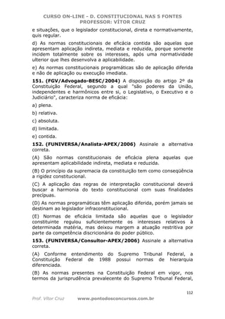 CURSO ON-LINE - D. CONSTITUCIONAL NAS 5 FONTES
PROFESSOR: VÍTOR CRUZ
112
Prof. Vítor Cruz www.pontodosconcursos.com.br
e situações, que o legislador constitucional, direta e normativamente,
quis regular.
d) As normas constitucionais de eficácia contida são aquelas que
apresentam aplicação indireta, mediata e reduzida, porque somente
incidem totalmente sobre os interesses, após uma normatividade
ulterior que lhes desenvolva a aplicabilidade.
e) As normas constitucionais programáticas são de aplicação diferida
e não de aplicação ou execução imediata.
151. (FGV/Advogado-BESC/2004) A disposição do artigo 2º da
Constituição Federal, segundo a qual "são poderes da União,
independentes e harmônicos entre si, o Legislativo, o Executivo e o
Judiciário", caracteriza norma de eficácia:
a) plena.
b) relativa.
c) absoluta.
d) limitada.
e) contida.
152. (FUNIVERSA/Analista-APEX/2006) Assinale a alternativa
correta.
(A) São normas constitucionais de eficácia plena aquelas que
apresentam aplicabilidade indireta, mediata e reduzida.
(B) O princípio da supremacia da constituição tem como conseqüência
a rigidez constitucional.
(C) A aplicação das regras de interpretação constitucional deverá
buscar a harmonia do texto constitucional com suas finalidades
precípuas.
(D) As normas programáticas têm aplicação diferida, porém jamais se
destinam ao legislador infraconstitucional.
(E) Normas de eficácia limitada são aquelas que o legislador
constituinte regulou suficientemente os interesses relativos à
determinada matéria, mas deixou margem a atuação restritiva por
parte da competência discricionária do poder público.
153. (FUNIVERSA/Consultor-APEX/2006) Assinale a alternativa
correta.
(A) Conforme entendimento do Supremo Tribunal Federal, a
Constituição Federal de 1988 possui normas de hierarquia
diferenciada.
(B) As normas presentes na Constituição Federal em vigor, nos
termos da jurisprudência prevalecente do Supremo Tribunal Federal,
 