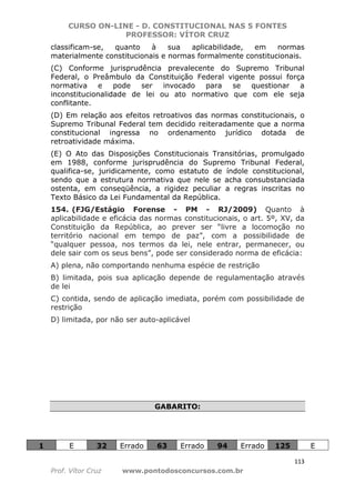 CURSO ON-LINE - D. CONSTITUCIONAL NAS 5 FONTES
PROFESSOR: VÍTOR CRUZ
113
Prof. Vítor Cruz www.pontodosconcursos.com.br
classificam-se, quanto à sua aplicabilidade, em normas
materialmente constitucionais e normas formalmente constitucionais.
(C) Conforme jurisprudência prevalecente do Supremo Tribunal
Federal, o Preâmbulo da Constituição Federal vigente possui força
normativa e pode ser invocado para se questionar a
inconstitucionalidade de lei ou ato normativo que com ele seja
conflitante.
(D) Em relação aos efeitos retroativos das normas constitucionais, o
Supremo Tribunal Federal tem decidido reiteradamente que a norma
constitucional ingressa no ordenamento jurídico dotada de
retroatividade máxima.
(E) O Ato das Disposições Constitucionais Transitórias, promulgado
em 1988, conforme jurisprudência do Supremo Tribunal Federal,
qualifica-se, juridicamente, como estatuto de índole constitucional,
sendo que a estrutura normativa que nele se acha consubstanciada
ostenta, em conseqüência, a rigidez peculiar a regras inscritas no
Texto Básico da Lei Fundamental da República.
154. (FJG/Estágio Forense - PM - RJ/2009) Quanto à
aplicabilidade e eficácia das normas constitucionais, o art. 5º, XV, da
Constituição da República, ao prever ser “livre a locomoção no
território nacional em tempo de paz”, com a possibilidade de
“qualquer pessoa, nos termos da lei, nele entrar, permanecer, ou
dele sair com os seus bens”, pode ser considerado norma de eficácia:
A) plena, não comportando nenhuma espécie de restrição
B) limitada, pois sua aplicação depende de regulamentação através
de lei
C) contida, sendo de aplicação imediata, porém com possibilidade de
restrição
D) limitada, por não ser auto-aplicável
GABARITO:
1 E 32 Errado 63 Errado 94 Errado 125 E
 