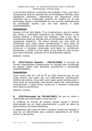 CURSO ON-LINE - D. CONSTITUCIONAL NAS 5 FONTES
PROFESSOR: VÍTOR CRUZ
12
Prof. Vítor Cruz www.pontodosconcursos.com.br
e aos Direitos Políticos e individuais dos Cidadãos. Tudo o que não é
Constitucional pode ser alterado sem as formalidades referidas, pelas
Legislaturas ordinárias." Depreende-se dos dispositivos acima
transcritos que a Constituição brasileira do Império era do tipo
semirrígida, quanto à alterabilidade de suas normas, diferentemente
da Constituição vigente, que, sob esse aspecto, é rígida
(CERTO/ERRADO).
Comentários:
Quando a CF de 1824 dispôs: "É só Constitucional o que diz respeito
aos limites e atribuições respectivas dos Poderes Políticos e aos
Direitos Políticos e individuais dos Cidadãos. Tudo o que não é
Constitucional pode ser alterado sem as formalidades referidas, pelas
Legislaturas ordinárias". Ela estava dizendo que uma parte da
constituição seria rígida (parte constitucional) e outra parte da
constituição seria flexível (parte não-constitucional), e desta forma,
formou-se a chamada constituição semi-rígida ou semiflexível.
Atualmente, a CF/88 é do tipo rígida, já que todas as suas normas,
para serem alteradas, precisam de um procedimento especial.
Gabarito: Correto.
8. (FCC/Técnico Superior - PGE-RJ/2009) O conceito de
normas materialmente constitucionais foi utilizado pela Constituição
do Império (1824) para flexibilizar parcialmente a Constituição
(CERTO/ERRADO).
Comentários:
Como vimos, pelo art. 178 da CF de 1824 inferia-se que em seu
corpo possuia uma parte que era materialmente constitucional,
distitnta das demais. Essa parte seria rígida (parte constitucional) e
outra parte da constituição seria flexível (parte não materialmente
constitucional), e desta forma, formou-se a chamada constituição
semi-rígida ou semiflexível.
Gabarito: Correto.
9. (FCC/Procurador do TCE-MG/2007) No que se refere à
classificação das constituições, é certo que as:
a) sintéticas se formam do produto sempre escrito e flexível,
sistematizado por um órgão governamental, a partir de idéias da
teoria política e do direito dominante.
b) dogmáticas são frutos da lenta e contínua síntese das tradições e
usos de um determinado povo, podendo apresentar-se de forma
escrita ou não-escrita.
 