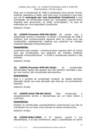 CURSO ON-LINE - D. CONSTITUCIONAL NAS 5 FONTES
PROFESSOR: VÍTOR CRUZ
15
Prof. Vítor Cruz www.pontodosconcursos.com.br
Dizer que a Constituição de 1988 é classificada como escrita, formal,
analítica, dogmática e rígida, está tudo certo. O problema é que dizer
que ela foi outorgada por uma Assembleia Constituinte é uma
contradição. As constituições podem ser “outorgadas” quando forem
impostas pelo governante, ou então “promulgadas”, no caso de
elaboradas por uma Assembleia Constituinte.
Gabarito: Errado.
15. (CESPE/Promotor-MPE-RO/2010) De acordo com a
classificação quanto à extensão, no Brasil, a Constituição de 1988 é
sintética, pois constitucionaliza aspectos além do núcleo duro das
constituições, estabelecendo matérias que poderiam ser tratadas
mediante legislação infraconstitucional.
Comentários:
Justamente pelo exposto - constitucionalizar aspectos além do núcleo
duro das constituições, que poderiam ser tratadas mediante
legislação infraconstitucional - a CF/88 é considerada analítica e não
sintética.
Gabarito: Errado.
16. (CESPE/Promotor-MPE-RO/2010) As constituições
denominadas rígidas são aquelas que não admitem alteração e que,
por isso mesmo, são consideradas permanentes.
Comentários:
Esse é o conceito de constituição imutável. As rígidas adimitem
alteração (desde que essa alteração seja feita por um procedimento
especial).
Gabarito: Errado.
17. (CESPE/AJAA-TRE-BA/2010) Toda constituição é
necessariamente escrita e representada por um texto solene e
codificado.
Comentários:
Existem as constituições consuetudinárias (costumeiras) que não se
manifestam em um texto único elevado ao status constitucional.
Gabarito: Errado.
18. (CESPE/MMA/2009) A CF vigente, quanto à sua
alterabilidade, é do tipo semiflexível, dada a possibilidade de serem
 