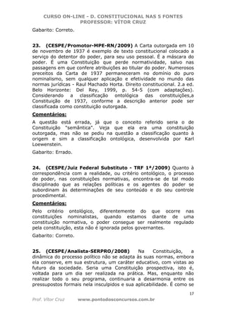 CURSO ON-LINE - D. CONSTITUCIONAL NAS 5 FONTES
PROFESSOR: VÍTOR CRUZ
17
Prof. Vítor Cruz www.pontodosconcursos.com.br
Gabarito: Correto.
23. (CESPE/Promotor-MPE-RN/2009) A Carta outorgada em 10
de novembro de 1937 é exemplo de texto constitucional colocado a
serviço do detentor do poder, para seu uso pessoal. É a máscara do
poder. É uma Constituição que perde normatividade, salvo nas
passagens em que confere atribuições ao titular do poder. Numerosos
preceitos da Carta de 1937 permaneceram no domínio do puro
nominalismo, sem qualquer aplicação e efetividade no mundo das
normas jurídicas - Raul Machado Horta. Direito constitucional. 2.a ed.
Belo Horizonte: Del Rey, 1999, p. 54-5 (com adaptações).
Considerando a classificação ontológica das constituições,a
Constituição de 1937, conforme a descrição anterior pode ser
classificada como constituição outorgada.
Comentários:
A questão está errada, já que o conceito referido seria o de
Constituição "semântica". Veja que ela era uma constituição
outorgada, mas não se pediu na questão a classificação quanto à
origem e sim a classificação ontológica, desenvolvida por Karl
Loewenstein.
Gabarito: Errado.
24. (CESPE/Juiz Federal Substituto - TRF 1ª/2009) Quanto à
correspondência com a realidade, ou critério ontológico, o processo
de poder, nas constituições normativas, encontra-se de tal modo
disciplinado que as relações políticas e os agentes do poder se
subordinam às determinações de seu conteúdo e do seu controle
procedimental.
Comentários:
Pelo critério ontológico, diferentemente do que ocorre nas
constituições nominalistas, quando estamos diante de uma
constituição normativa, o poder consegue ser realmente regulado
pela constituição, esta não é ignorada pelos governantes.
Gabarito: Correto.
25. (CESPE/Analista-SERPRO/2008) Na Constituição, a
dinâmica do processo político não se adapta às suas normas, embora
ela conserve, em sua estrutura, um caráter educativo, com vistas ao
futuro da sociedade. Seria uma Constituição prospectiva, isto é,
voltada para um dia ser realizada na prática. Mas, enquanto não
realizar todo o seu programa, continuaria a desarmonia entre os
pressupostos formais nela insculpidos e sua aplicabilidade. É como se
 