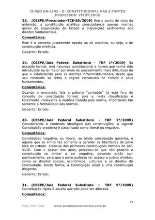 CURSO ON-LINE - D. CONSTITUCIONAL NAS 5 FONTES
PROFESSOR: VÍTOR CRUZ
19
Prof. Vítor Cruz www.pontodosconcursos.com.br
28. (CESPE/Procurador-TCE-ES/2009) Sob o ponto de vista da
extensão, a constituição analítica consubstancia apenas normas
gerais de organização do Estado e disposições pertinentes aos
direitos fundamentais.
Comentários:
Este é o conceito justamente oposto ao de analítica, ou seja, o de
constituição sintética.
Gabarito: Errado.
29. (CESPE/Juiz Federal Substituto - TRF 1ª/2009) Na
acepção formal, terá natureza constitucional a norma que tenha sido
introduzida na lei maior por meio de procedimento mais dificultoso do
que o estabelecido para as normas infraconstitucionais, desde que
seu conteúdo se refira a regras estruturais do Estado e seus
fundamentos.
Comentários:
Quando o enunciado fala a palavra "conteúdo" já está fora do
conceito de constituição formal, pois a nesta classificação é
totalmente irrelevante a matéria tratada pela norma, importando tão
somente a formalidade das normas.
Gabarito: Errado.
30. (CESPE/Juiz Federal Substituto - TRF 1ª/2009)
Considerando o conteúdo ideológico das constituições, a vigente
Constituição brasileira é classificada como liberal ou negativa.
Comentários:
Constituição negativa, ou liberal, ou ainda constituição garantia, é
aquela que se limita tão somente a garantir as liberdades do povo
face ao Estado. Trata-se das primeiras constituições formais do séc.
XVIII. Com o passar dos anos, percebeu-se que não poderia a
constituição se limitar a ser negativa, devendo então agir
positivamente, para que o povo pudesse ter acesso a outros direitos,
como os direitos sociais, econômicos, culturais e os direitos da
coletividade. Desta forma, a Constituição atual é uma constituição
dirigente.
Gabarito: Errado.
31. (CESPE/Juiz Federal Substituto – TRF 5ª/2009)
Constituição rígida é aquela que não pode ser alterada.
Comentários:
 