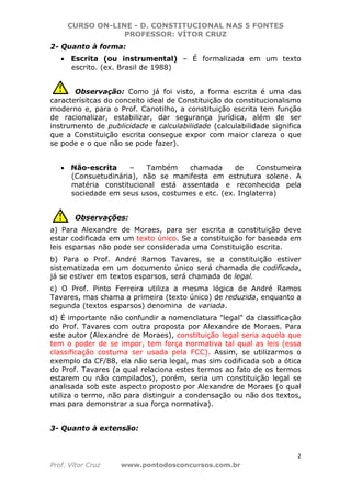 CURSO ON-LINE - D. CONSTITUCIONAL NAS 5 FONTES
PROFESSOR: VÍTOR CRUZ
2
Prof. Vítor Cruz www.pontodosconcursos.com.br
2- Quanto à forma:
• Escrita (ou instrumental) – É formalizada em um texto
escrito. (ex. Brasil de 1988)
Observação: Como já foi visto, a forma escrita é uma das
caracterísitcas do conceito ideal de Constituição do constitucionalismo
moderno e, para o Prof. Canotilho, a constituição escrita tem função
de racionalizar, estabilizar, dar segurança jurídica, além de ser
instrumento de publicidade e calculabilidade (calculabilidade significa
que a Constituição escrita consegue expor com maior clareza o que
se pode e o que não se pode fazer).
• Não-escrita – Também chamada de Constumeira
(Consuetudinária), não se manifesta em estrutura solene. A
matéria constitucional está assentada e reconhecida pela
sociedade em seus usos, costumes e etc. (ex. Inglaterra)
Observações:
a) Para Alexandre de Moraes, para ser escrita a constituição deve
estar codificada em um texto único. Se a constituição for baseada em
leis esparsas não pode ser considerada uma Constituição escrita.
b) Para o Prof. André Ramos Tavares, se a constituição estiver
sistematizada em um documento único será chamada de codificada,
já se estiver em textos esparsos, será chamada de legal.
c) O Prof. Pinto Ferreira utiliza a mesma lógica de André Ramos
Tavares, mas chama a primeira (texto único) de reduzida, enquanto a
segunda (textos esparsos) denomina de variada.
d) É importante não confundir a nomenclatura "legal" da classificação
do Prof. Tavares com outra proposta por Alexandre de Moraes. Para
este autor (Alexandre de Moraes), constituição legal seria aquela que
tem o poder de se impor, tem força normativa tal qual as leis (essa
classificação costuma ser usada pela FCC). Assim, se utilizarmos o
exemplo da CF/88, ela não seria legal, mas sim codificada sob a ótica
do Prof. Tavares (a qual relaciona estes termos ao fato de os termos
estarem ou não compilados), porém, seria um constituição legal se
analisada sob este aspecto proposto por Alexandre de Moraes (o qual
utiliza o termo, não para distinguir a condensação ou não dos textos,
mas para demonstrar a sua força normativa).
3- Quanto à extensão:
 