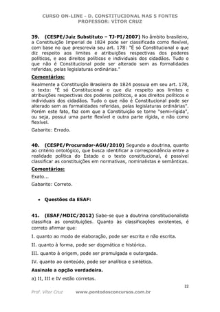 CURSO ON-LINE - D. CONSTITUCIONAL NAS 5 FONTES
PROFESSOR: VÍTOR CRUZ
22
Prof. Vítor Cruz www.pontodosconcursos.com.br
39. (CESPE/Juiz Substituto – TJ-PI/2007) No âmbito brasileiro,
a Constituição Imperial de 1824 pode ser classificada como flexível,
com base no que prescrevia seu art. 178: "É só Constitucional o que
diz respeito aos limites e atribuições respectivas dos poderes
políticos, e aos direitos políticos e individuais dos cidadãos. Tudo o
que não é Constitucional pode ser alterado sem as formalidades
referidas, pelas legislaturas ordinárias."
Comentários:
Realmente a Constituição Brasileira de 1824 possuia em seu art. 178,
o texto: "É só Constitucional o que diz respeito aos limites e
atribuições respectivas dos poderes políticos, e aos direitos políticos e
individuais dos cidadãos. Tudo o que não é Constitucional pode ser
alterado sem as formalidades referidas, pelas legislaturas ordinárias”.
Porém este fato, faz com que a Constituição se torne “semi-rígida”,
ou seja, possui uma parte flexível e outra parte rígida, e não como
flexível.
Gabarito: Errado.
40. (CESPE/Procurador-AGU/2010) Segundo a doutrina, quanto
ao critério ontológico, que busca identificar a correspondência entre a
realidade política do Estado e o texto constitucional, é possível
classificar as constituições em normativas, nominalistas e semânticas.
Comentários:
Exato...
Gabarito: Correto.
• Questões da ESAF:
41. (ESAF/MDIC/2012) Sabe-se que a doutrina constitucionalista
classifica as constituições. Quanto às classificações existentes, é
correto afirmar que:
I. quanto ao modo de elaboração, pode ser escrita e não escrita.
II. quanto à forma, pode ser dogmática e histórica.
III. quanto à origem, pode ser promulgada e outorgada.
IV. quanto ao conteúdo, pode ser analítica e sintética.
Assinale a opção verdadeira.
a) II, III e IV estão corretas.
 