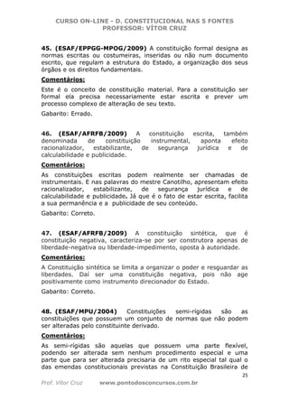 CURSO ON-LINE - D. CONSTITUCIONAL NAS 5 FONTES
PROFESSOR: VÍTOR CRUZ
25
Prof. Vítor Cruz www.pontodosconcursos.com.br
45. (ESAF/EPPGG-MPOG/2009) A constituição formal designa as
normas escritas ou costumeiras, inseridas ou não num documento
escrito, que regulam a estrutura do Estado, a organização dos seus
órgãos e os direitos fundamentais.
Comentários:
Este é o conceito de constituição material. Para a constituição ser
formal ela precisa necessariamente estar escrita e prever um
processo complexo de alteração de seu texto.
Gabarito: Errado.
46. (ESAF/AFRFB/2009) A constituição escrita, também
denominada de constituição instrumental, aponta efeito
racionalizador, estabilizante, de segurança jurídica e de
calculabilidade e publicidade.
Comentários:
As constituições escritas podem realmente ser chamadas de
instrumentais. E nas palavras do mestre Canotilho, apresentam efeito
racionalizador, estabilizante, de segurança jurídica e de
calculabilidade e publicidade. Já que é o fato de estar escrita, facilita
a sua permanência e a publicidade de seu conteúdo.
Gabarito: Correto.
47. (ESAF/AFRFB/2009) A constituição sintética, que é
constituição negativa, caracteriza-se por ser construtora apenas de
liberdade-negativa ou liberdade-impedimento, oposta à autoridade.
Comentários:
A Constituição sintética se limita a organizar o poder e resguardar as
liberdades. Daí ser uma constituição negativa, pois não age
positivamente como instrumento direcionador do Estado.
Gabarito: Correto.
48. (ESAF/MPU/2004) Constituições semi-rígidas são as
constituições que possuem um conjunto de normas que não podem
ser alteradas pelo constituinte derivado.
Comentários:
As semi-rígidas são aquelas que possuem uma parte flexível,
podendo ser alterada sem nenhum procedimento especial e uma
parte que para ser alterada precisaria de um rito especial tal qual o
das emendas constitucionais previstas na Constituição Brasileira de
 