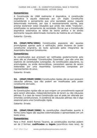 CURSO ON-LINE - D. CONSTITUCIONAL NAS 5 FONTES
PROFESSOR: VÍTOR CRUZ
27
Prof. Vítor Cruz www.pontodosconcursos.com.br
Comentários:
A Constituição de 1988 realmente é dogmática. A constituição
dogmática é aquela elaborada por um órgão Constituinte
consolidando o pensamento que uma sociedade possui naquele
determinado momento, por isso é necessariamente escrita, pois
precisa esclarecer estas situações que ainda não estão “maduras”,
solidificadas no pensamento da sociedade. Diz-se que a Constituição
dogmática sistematiza as idéias da teoria política e do direito
dominante naquele determinado momento da história de um Estado.
Gabarito: Correto.
53. (ESAF/MPU/2004) Constituições populares são aquelas
promulgadas apenas após a ratificação, pelos titulares do poder
constituinte originário, do texto aprovado pelos integrantes da
Assembléia Nacional Constituinte.
Comentários:
As constituições que precisam ser ratificadas posteriormente pelo
povo são as chamadas “Constituições Cesaristas”, que são uma das
espécies de constituições outorgadas. As constituições populares, ou
promulgadas, ou ainda democráticas, necessitam apenas de serem
elaboradas por uma Assembléia Constituinte compostas por
representantes do povo.
Gabarito: Errado.
54. (ESAF/ENAP/2006) Constituições rígidas são as que possuem
cláusulas pétreas, que não podem ser modificadas pelo poder
constituinte derivado.
Comentários:
As Constituições rigidas são as que exigem um procedimento especial
para serem alteradas, independentemente de terem ou não cláusulas
pétreas. É o caso da nossa Constituição que só pode ser alterada por
emendas constitucionais. A existência de cláusulas pétreas não é algo
essencial para uma Constituição rígida.
Gabarito: Errado.
55. (ESAF/ENAP/2006) As constituições classificadas quanto à
forma como legais são aquelas sistematizadas e apresentadas em um
texto único.
Comentários:
Para o Prof. André Ramos Tavares, as constituições escritas podem
ser de 2 formas: codificadas ou legais (ocorrência mais rara). As
 