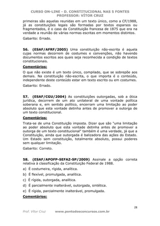 CURSO ON-LINE - D. CONSTITUCIONAL NAS 5 FONTES
PROFESSOR: VÍTOR CRUZ
28
Prof. Vítor Cruz www.pontodosconcursos.com.br
primeiras são aquelas reunidas em um texto único, como a CF/1988,
já as constituições legais são formadas por textos esparsos ou
fragmentados, é o caso da Constituição francesa de 1875 que era na
verdade a reunião de várias normas escritas em momentos distintos.
Gabarito: Errado.
56. (ESAF/AFRF/2005) Uma constituição não-escrita é aquela
cujas normas decorrem de costumes e convenções, não havendo
documentos escritos aos quais seja reconhecida a condição de textos
constitucionais.
Comentários:
O que não existe é um texto único, compilado, que se sobrepõe aos
demais. Na constituição não-escrita, o que importa é o conteúdo,
independente deste conteúdo estar em texto escrito ou em costumes.
Gabarito: Errado.
57. (ESAF/CGU/2004) As constituições outorgadas, sob a ótica
jurídica, decorrem de um ato unilateral de uma vontade política
soberana e, em sentido político, encerram uma limitação ao poder
absoluto que esta vontade detinha antes de promover a outorga de
um texto constitucional.
Comentários:
Trata-se de uma Constituição imposta. Dizer que são "uma limitação
ao poder absoluto que esta vontade detinha antes de promover a
outorga de um texto constitucional" também é uma verdade, já que a
Constituição, ainda que outorgada é balizadora das ações do Estado.
Um Estado sem constituição, totalmente absoluto, possui poderes
sem qualquer limitação.
Gabarito: Correto.
58. (ESAF/APOFP-SEFAZ-SP/2009) Assinale a opção correta
relativa à classificação da Constituição Federal de 1988.
a) É costumeira, rígida, analítica.
b) É flexível, promulgada, analítica.
c) É rígida, outorgada, analítica.
d) É parcialmente inalterável, outorgada, sintética.
e) É rígida, parcialmente inalterável, promulgada.
Comentários:
 
