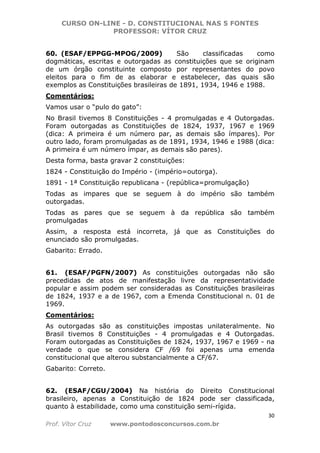 CURSO ON-LINE - D. CONSTITUCIONAL NAS 5 FONTES
PROFESSOR: VÍTOR CRUZ
30
Prof. Vítor Cruz www.pontodosconcursos.com.br
60. (ESAF/EPPGG-MPOG/2009) São classificadas como
dogmáticas, escritas e outorgadas as constituições que se originam
de um órgão constituinte composto por representantes do povo
eleitos para o fim de as elaborar e estabelecer, das quais são
exemplos as Constituições brasileiras de 1891, 1934, 1946 e 1988.
Comentários:
Vamos usar o “pulo do gato”:
No Brasil tivemos 8 Constituições - 4 promulgadas e 4 Outorgadas.
Foram outorgadas as Constituições de 1824, 1937, 1967 e 1969
(dica: A primeira é um número par, as demais são ímpares). Por
outro lado, foram promulgadas as de 1891, 1934, 1946 e 1988 (dica:
A primeira é um número ímpar, as demais são pares).
Desta forma, basta gravar 2 constituições:
1824 - Constituição do Império - (império=outorga).
1891 - 1ª Constituição republicana - (república=promulgação)
Todas as impares que se seguem à do império são também
outorgadas.
Todas as pares que se seguem à da república são também
promulgadas
Assim, a resposta está incorreta, já que as Constituições do
enunciado são promulgadas.
Gabarito: Errado.
61. (ESAF/PGFN/2007) As constituições outorgadas não são
precedidas de atos de manifestação livre da representatividade
popular e assim podem ser consideradas as Constituições brasileiras
de 1824, 1937 e a de 1967, com a Emenda Constitucional n. 01 de
1969.
Comentários:
As outorgadas são as constituições impostas unilateralmente. No
Brasil tivemos 8 Constituições - 4 promulgadas e 4 Outorgadas.
Foram outorgadas as Constituições de 1824, 1937, 1967 e 1969 - na
verdade o que se considera CF /69 foi apenas uma emenda
constitucional que alterou substancialmente a CF/67.
Gabarito: Correto.
62. (ESAF/CGU/2004) Na história do Direito Constitucional
brasileiro, apenas a Constituição de 1824 pode ser classificada,
quanto à estabilidade, como uma constituição semi-rígida.
 