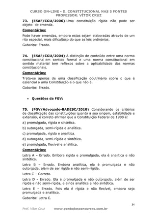 CURSO ON-LINE - D. CONSTITUCIONAL NAS 5 FONTES
PROFESSOR: VÍTOR CRUZ
34
Prof. Vítor Cruz www.pontodosconcursos.com.br
73. (ESAF/CGU/2006) Uma constituição rígida não pode ser
objeto de emenda.
Comentários:
Pode haver emendas, embora estas sejam elaboradas através de um
rito especial, mais dificultoso do que as leis ordinárias.
Gabarito: Errado.
74. (ESAF/CGU/2004) A distinção de conteúdo entre uma norma
constitucional em sentido formal e uma norma constitucional em
sentido material tem reflexos sobre a aplicabilidade das normas
constitucionais.
Comentários:
Trata-se apenas de uma classificação doutrinária sobre o que é
essencial a uma Constituição e o que não é.
Gabarito: Errado.
• Questões da FGV:
75. (FGV/Advogado-BADESC/2010) Considerando os critérios
de classificação das constituições quanto à sua origem, estabilidade e
extensão, é correto afirmar que a Constituição Federal de 1988 é:
a) promulgada, rígida e sintética.
b) outorgada, semi-rígida e analítica.
c) promulgada, rígida e analítica.
d) outorgada, semi-rígida e sintética.
e) promulgada, flexível e analítica.
Comentários:
Letra A – Errado. Embora rígida e promulgada, ela é analítica e não
sintética.
Letra B – Errado. Embora analítica, ela é promulgada e não
outorgada, além de ser rígida e não semi-rígida.
Letra C – Correto.
Letra D - Errado. Ela é promulgada e não outorgada, além de ser
rígida e não semi-rígida, e ainda analítica e não sintética.
Letra E – Errado. Pois ela é rígida e não flexível, embora seja
promulgada e analítica.
Gabarito: Letra C.
 